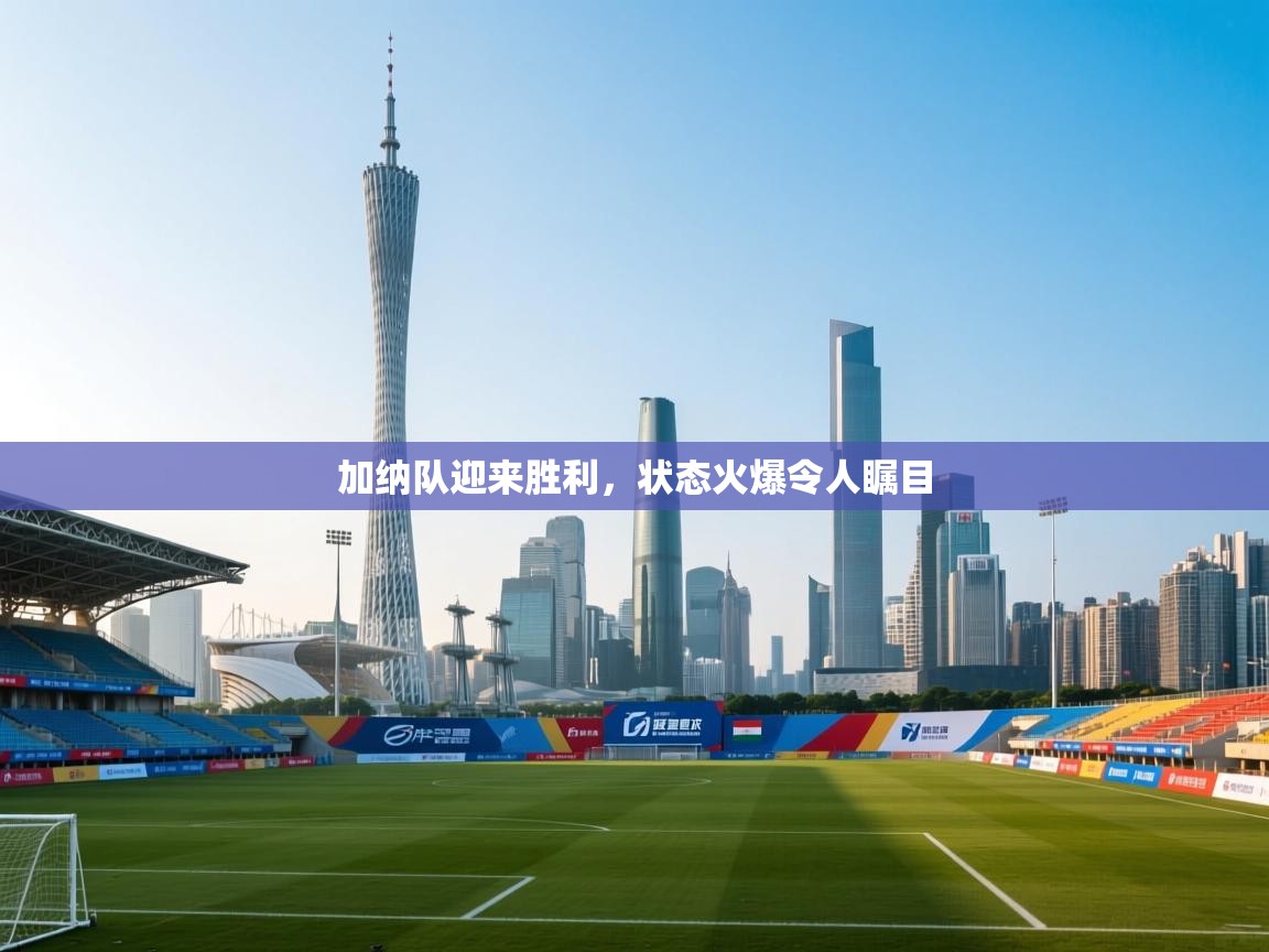 加纳队迎来胜利，状态火爆令人瞩目
