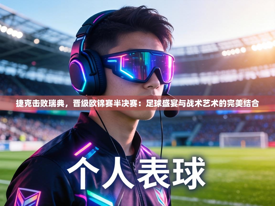 捷克击败瑞典，晋级欧锦赛半决赛：足球盛宴与战术艺术的完美结合  第1张